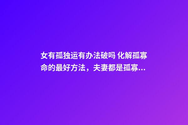 女有孤独运有办法破吗 化解孤寡命的最好方法，夫妻都是孤寡命怎么办？-第1张-观点-玄机派